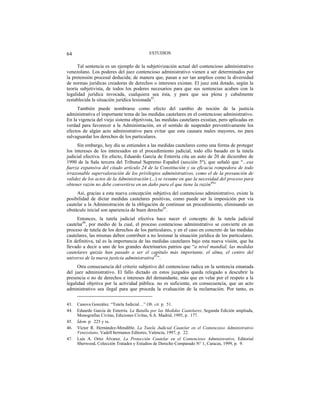 ESTUDIOS64
Tal sentencia es un ejemplo de la subjetivización actual del contencioso administrativo
venezolano. Los poderes del juez contencioso administrativo vienen a ser determinados por
la pretensión procesal deducida; de manera que, pasan a ser tan amplios como la diversidad
de normas jurídicas creadoras de derechos o intereses existan. El juez está dotado, según la
teoría subjetivista, de todos los poderes necesarios para que sus sentencias acaben con la
legalidad jurídica invocada, cualquiera sea ésta, y para que sea plena y cabalmente
restablecida la situación jurídica lesionada43
.
También puede nombrarse como efecto del cambio de noción de la justicia
administrativa el importante tema de las medidas cautelares en el contencioso administrativo.
En la vigencia del viejo sistema objetivista, las medidas cautelares existían, pero aplicadas en
verdad para favorecer a la Administración, en el sentido de suspender preventivamente los
efectos de algún acto administrativo para evitar que esta causara males mayores, no para
salvaguardar los derechos de los particulares.
Sin embargo, hoy día se entienden a las medidas cautelares como una forma de proteger
los intereses de los interesados en el procedimiento judicial, todo ello basado en la tutela
judicial efectiva. En efecto, Eduardo García de Enterría cita un auto de 20 de diciembre de
1990 de la Sala tercera del Tribunal Supremo Español (sección 5º), que señaló que “...esa
fuerza expansiva del citado artículo 24 de la Constitución y su eficacia rompedora de todo
irrazonable supervaloración de los privilegios administrativos, como el de la presunción de
validez de los actos de la Administración (...) se resume en que la necesidad del proceso para
obtener razón no debe convertirse en un daño para el que tiene la razón44
”
Así, gracias a esta nueva concepción subjetiva del contencioso administrativo, existe la
posibilidad de dictar medidas cautelares positivas, como puede ser la imposición por vía
cautelar a la Administración de la obligación de continuar un procedimiento, eliminando un
obstáculo inicial son apariencia de buen derecho45
.
Entonces, la tutela judicial efectiva hace nacer el concepto de la tutela judicial
cautelar46
, por medio de la cual, el proceso contencioso administrativo se convierte en un
proceso de tutela de los derechos de los particulares, y en el caso en concreto de las medidas
cautelares, las mismas deben contribuir a no lesionar la situación jurídica de los particulares.
En definitiva, tal es la importancia de las medidas cautelares bajo esta nueva visión, que ha
llevado a decir a uno de los grandes doctrinarios patrios que “a nivel mundial, las medidas
cautelares quizás han pasado a ser el capítulo más importante, el alma, el centro del
universo de la nueva justicia administrativa47
”.
Otra consecuencia del criterio subjetivo del contencioso radica en la sentencia emanada
del juez administrativo. El fallo dictado en estos juzgados queda relegado a descubrir la
presencia o no de derechos e intereses del demandante, más que en velar por el respeto a la
legalidad objetiva por la actividad pública. no es suficiente, en consecuencia, que un acto
administrativo sea ilegal para que proceda la evaluación de la reclamación. Por tanto, es
43. Canova González. “Tutela Judicial…” Ob. cit. p. 51.
44. Eduardo García de Enterría. La Batalla por las Medidas Cautelares, Segunda Edición ampliada,
Monografías Civitas, Ediciones Civitas, S.A. Madrid, 1995, p. 177.
45. Ídem. p. 225 y ss.
46. Víctor R. Hernández-Mendible. La Tutela Judicial Cautelar en el Contencioso Administrativo
Venezolano, Vadell hermanos Editores, Valencia, 1997, p. 22.
47. Luís A. Ortiz Álvarez. La Protección Cautelar en el Contencioso Administrativo, Editorial
Sherwood, Colección Tratados y Estudios de Derecho Comparado N° 1, Caracas, 1999, p. 9.
 