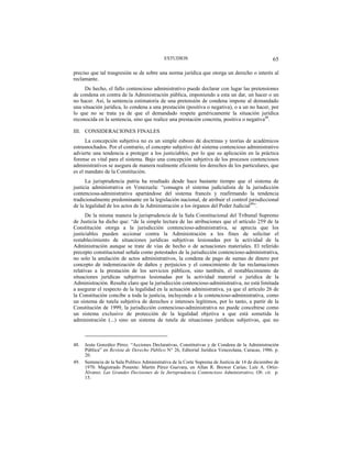 ESTUDIOS 65
preciso que tal trasgresión se de sobre una norma jurídica que otorga un derecho o interés al
reclamante.
De hecho, el fallo contencioso administrativo puede declarar con lugar las pretensiones
de condena en contra de la Administración pública, imponiendo a esta un dar, un hacer o un
no hacer. Así, la sentencia estimatoria de una pretensión de condena impone al demandado
una situación jurídica, lo condena a una prestación (positiva o negativa), o a un no hacer, por
lo que no se trata ya de que el demandado respete genéricamente la situación jurídica
reconocida en la sentencia, sino que realice una prestación concreta, positiva o negativa48
.
III. CONSIDERACIONES FINALES
La concepción subjetiva no es un simple esbozo de doctrinas y teorías de académicos
estrasnochados. Por el contrario, el concepto subjetivo del sistema contencioso administrativo
advierte una tendencia a proteger a los justiciables, por lo que su aplicación en la práctica
forense es vital para el sistema. Bajo una concepción subjetiva de los procesos contenciosos
administrativos se asegura de manera realmente eficiente los derechos de los particulares, que
es el mandato de la Constitución.
La jurisprudencia patria ha resaltado desde hace bastante tiempo que el sistema de
justicia administrativa en Venezuela: “consagra el sistema judicialista de la jurisdicción
contenciosa-administrativa apartándose del sistema francés y reafirmando la tendencia
tradicionalmente predominante en la legislación nacional, de atribuir el control jurisdiccional
de la legalidad de los actos de la Administración a los órganos del Poder Judicial49
”.
De la misma manera la jurisprudencia de la Sala Constitucional del Tribunal Supremo
de Justicia ha dicho que: “de la simple lectura de las atribuciones que el artículo 259 de la
Constitución otorga a la jurisdicción contencioso-administrativa, se aprecia que los
justiciables pueden accionar contra la Administración a los fines de solicitar el
restablecimiento de situaciones jurídicas subjetivas lesionadas por la actividad de la
Administración aunque se trate de vías de hecho o de actuaciones materiales. El referido
precepto constitucional señala como potestades de la jurisdicción contencioso-administrativa,
no solo la anulación de actos administrativos, la condena de pago de sumas de dinero por
concepto de indemnización de daños y perjuicios y el conocimiento de las reclamaciones
relativas a la prestación de los servicios públicos, sino también, el restablecimiento de
situaciones jurídicas subjetivas lesionadas por la actividad material o jurídica de la
Administración. Resulta claro que la jurisdicción contencioso-administrativa, no está limitada
a asegurar el respecto de la legalidad en la actuación administrativa, ya que el artículo 26 de
la Constitución concibe a toda la justicia, incluyendo a la contencioso-administrativa, como
un sistema de tutela subjetiva de derechos e intereses legítimos, por lo tanto, a partir de la
Constitución de 1999, la jurisdicción contencioso-administrativa no puede concebirse como
un sistema exclusivo de protección de la legalidad objetiva a que está sometida la
administración (...) sino un sistema de tutela de situaciones jurídicas subjetivas, que no
48. Jesús González Pérez. “Acciones Declarativas, Constitutivas y de Condena de la Administración
Pública” en Revista de Derecho Público N° 26, Editorial Jurídica Venezolana, Caracas, 1986. p.
20.
49. Sentencia de la Sala Político Administrativa de la Corte Suprema de Justicia de 14 de diciembre de
1970. Magistrado Ponente: Martín Pérez Guevara, en Allan R. Brewer Carías; Luís A. Ortiz-
Álvarez. Las Grandes Decisiones de la Jurisprudencia Contencioso Administrativo, Ob. cit. p.
15.
 
