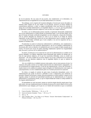 ESTUDIOS56
de vía de petición. No era como tal una acción, sino simplemente se le informaba a la
Administración de la ilegalidad de la actividad administrativa en concreto.
Sin embargo, con la vigencia de la justicia delegada, el recurso por exceso de poder, no
obstante haber dejado de ser una simple vía de petición, preservó en buena medida las
características anteriores, a saber: se seguía considerando como una forma de controlar el
apego de la actividad administrativa a la legalidad objetiva, y; a la vez, que los particulares
no defendían verdaderos derechos subjetivos, sino en todo caso simples intereses9
.
En efecto, con la defenestrada justicia retenida, el particular denunciaba simplemente
que un acto administrativo se había dictado sin basamento legal, o con una base ilegal, con lo
que el Consejo de Estado verificaba la legalidad o no de la actuación, y hasta ahí se limitaba.
Con la justicia delegada tal situación no varió ni en la forma ni el fondo de manera
importante, ya que el particular recurría de un acto administrativo que le causaba un agravio,
y el Consejo de Estado verificaba que el acto cumplía o no con los requisitos de ley, y
también se limitaba a ello.
El particular no acude al contencioso administrativo a defenderse, sino simplemente a
señalar la ilegalidad de una actuación administrativa, que de ser anulada evidentemente le
favorecerá, pero solo en relación a la nulidad del acto y no en cuanto al daño causado por el
mismo. El recurso por exceso de poder pretendía simplemente reprimir las irregularidades
más chocantes y groseras de los administradores10
.
En efecto, la forma de ver al control de los actos de la administración no cambió con la
justicia delegada. Los hábitos adquiridos pesan demasiado para admitir de entrada que se
trate de una justicia subjetiva, en la que los recurrentes defienden, como es común sus
posiciones11
. Por ello se habla de un recurso objetivo en el cual, a diferencia de los procesos
ordinarios, no son derechos subjetivos sino la legalidad objetiva lo que es materia de
valoración del fallo.
Así, no se habla de un verdadero proceso entre partes, sino un mero proceso al acto. La
sentencia sólo podía concluir en la simple anulación del acto administrativo impugnado y no
en la declaración de ningún derecho, ni aún de una indemnización, a favor del recurrente, y
mucho menos en la condena de cualquier especie dirigida a la Administración como sujeto, la
cual propiamente, no sería verdaderamente parte en el sentido procesal de la expresión.
En efecto, se negaba el carácter de parte tanto al particular demandante como a la
Administración que acude al proceso a defender el acto o disposición cuya anulación se
pretende. Respecto del primero, porque obra procesalmente en interés público; respecto de la
segunda, porque la posición de parcialidad asumida por la Administración en el proceso
administrativo es puramente formal, ya que la imparcialidad del Estado se refleja también en
los órganos administrativos12
.
El demandante no sería una parte, porque no ejercita ningún derecho propio para el que
pida tutela, sino que simplemente pone en marcha un proceso de control objetivo de los actos
administrativos que impugna, por lo que no es el interés del recurrente en que se examinará
9. Canova González. “Reflexiones…”. Ob. cit., p. 29.
10. García de Enterría; Fernández. “Curso…”. Ob. cit. p. 37.
11. Ídem. p. 38.
12. Jesús González Pérez. “Las Partes en el Proceso. Terceros Intervinientes Coadyuvantes” en
Primeras Jornadas…. Ob. cit. p. 161.
 