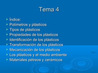 Tema 4Tema 4
 Índice:Índice:
 Polímetros y plásticosPolímetros y plásticos
 Tipos de plásticosTipos de plásticos
 Propiedades de los plásticosPropiedades de los plásticos
 Identificación de los plásticosIdentificación de los plásticos
 Transformación de los plásticosTransformación de los plásticos
 Mecanización de los plásticosMecanización de los plásticos
 Los plásticos y el medio ambienteLos plásticos y el medio ambiente
 Materiales pétreos y cerámicosMateriales pétreos y cerámicos
 