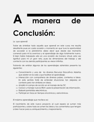 A manera de
Conclusión:
Lo que aprendí:
Tratar de sintetizar todo aquello que aprendí en este curso me resulta
desafiante pues en cada ocasión y momento en que tuve la oportunidad
de acceder a la plataforma debo decir que desde ese momento
comenzó para mí la aventura y el aprendizaje de algo totalmente nuevo.
Si bien había trabajado sólo en una ocasión de manera virtual, esta vez
significó para mí un gran reto, pues las dimensiones del trabajo y del
contacto con los demás participantes se vieron infinitas.
Tratando de enlistar algunas de los aprendizajes obtenidos presento los
siguientes:
 Conocimiento y usos de los diversos Recursos Educativos Abiertos
que existen en la web y que facilitan el aprendizaje.
 Interacción con compañeros de diversos países, contextos e ideas.
En este sentido traté de entender situaciones tan alejadas en
contexto pero tan similares en ideas.
 Amplié mi campo de acción en el manejo de las TIC
 Conocí y maneje nuevos REA’s para la presentación de información.
 Elaboré portafolios electrónicos.
 Participé en foros en tiempos sincrónicos y asincrónicos.
El máximo aprendizaje que me llevo es:
El nacimiento de este nuevo proyecto al cual espero se sumen más
participantes y sobre todo se sumen las ideas y los comentarios que tengan
a bien hacer para su enriquecimiento y mejoramiento.
 