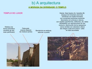 b) A arquitectura
A MORADA DA DIVINIDADE: O TEMPLOA MORADA DA DIVINIDADE: O TEMPLO
Falsa gola
exipcia (especia
de moldura saínte)
Obelisco de
forma prismática
(símbolo de raio
solar petrificado)
Bandeirola se estatuas
adornan a puerta
Detrás: Sala hipetra (A), hipóstila (B)
(bosque de inmensas columnas
cilíndricas con fustes formados
con numerosos tambores,ricamente
decorados con pinturas e relevos,
con capiteis papiriformes, lotiformes, etc, teitos
adintelados con reproduccións do ceo
nocturno, disminución da luz (pequenos
vanos cenitais con celosías) e altura
ata chegar á sala de la barca –cella-
en total oscuridade
C
A
B
TEMPLO DE LUXOR
 