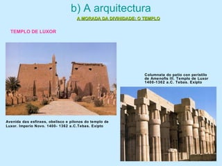 b) A arquitectura
A MORADA DA DIVINIDADE: O TEMPLOA MORADA DA DIVINIDADE: O TEMPLO
Avenida das esfinxes, obelisco e pilonos do templo de
Luxor. Imperio Novo. 1400- 1362 a.C.Tebas. Exipto
Columnata do patio con peristilo
de Amenofis III. Templo de Luxor
1400-1362 a.C. Tebas. Exipto
TEMPLO DE LUXOR
 