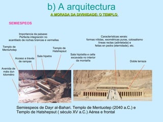 b) A arquitectura
A MORADA DA DIVINIDADE: O TEMPLOA MORADA DA DIVINIDADE: O TEMPLO
Semiespeos de Dayr al-Bahari. Templo de Mentuotep (2040 a.C.) e
Templo de Hatshepsut ( século XV a.C.) Aérea e frontal
Acceso a través
de rampas Doble terraza
Sala hipetra
Sala hipóstila e cella
excavada no interior
da montaña
Características xerais:
formas nítidas, xeométricas puras, colosalismo
líneas rectas (adintelada) e
feitas en pedra (eternidade), etc.
Importancia da paisaxe:
Perfecta integración no
acantilado de rochas brancas e vermellas
Avenida de
máis dun
kilométro
Templo de
Mentuhotep
Templo de
Hatshepsut
SEMIESPEOS
 