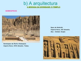 b) A arquitectura
A MORADA DA DIVINIDADE: O TEMPLOA MORADA DA DIVINIDADE: O TEMPLO
Semiespeo da Raíñ a Hatsepsut.
Imperio Novo, XVIII dinastía. Tebas.
Speo de Nefertiti.
Imperio Novo, XIX dinastía.
Abu – Simbel. Exipto
SEMIESPEOS
 