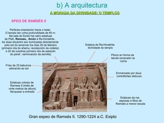 Gran espeo de Ramsés II. 1290-1224 a.C. Exipto
Pilono en forma de
talude excavado na
rocha
Estatuas colosis de
Ramses II (máis de
vinte metros de altura)
flanquean a entrada
Friso de 33 babuinos
adorando ao sol
Estatuas da nai,
esposas e fillos de
Ramsés a menor escala
Perfecta orientación hacia o leste:
O templo ten unha profundidade de 65 m.
Na sala do fondo hai catro estatuas
de Ptah, Ramsés, Amón e Re-Horakhte .
As dúas docentro son iluminadas directamente
polo sol do amencer los días 20 de febreiro
(primeiro día do shemu: recolección da colleita)
e 20 de outubre( primeiro día da estación
do peret : xerminación da semilla)
Enmarcado por dous
contrafortes oblicuos
Estatua de Ra-Horakhte
divinidade do templo
b) A arquitectura
A MORADA DA DIVINIDADE: O TEMPLOSA MORADA DA DIVINIDADE: O TEMPLOS
SPEO DE RAMSÉS II
 