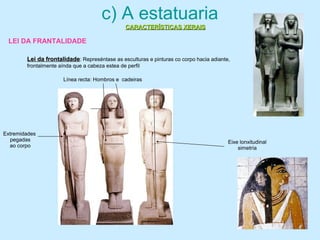 c) A estatuaria
Lei da frontalidadeLei da frontalidade: Represéntase as esculturas e pinturas co corpo hacia adiante,
frontalmente aínda que a cabeza estea de perfil
Eixe lonxitudinal
simetría
Línea recta: Hombros e cadeiras
Extremidades
pegadas
ao corpo
CARACTERÍSTICAS XERAISCARACTERÍSTICAS XERAIS
LEI DA FRANTALIDADE
 