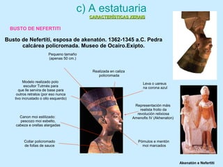 Representación máis
realista froito da
revolución relixiosa
Amenofis IV (Akhenaton)
Realizada en caliza
policromada
Canon moi estilizado:
pescozo moi esbelto,
cabeza e orellas alargadas
Pómulos e mentón
moi marcados
Leva o uareus
na corona azul
Modelo realizado polo
escultor Tutmés para
que lle servira de base para
outros retratos (por eso nunca
tivo incrustado o ollo esquerdo)
Collar policromado
de follas de sauce
Pequeno tamaño
(apenas 50 cm.)
c) A estatuaria
BUSTO DE NEFERTITI
Busto de Nefertiti, esposa de akenatón. 1362-1345 a.C. Pedra
calcárea policromada. Museo de Ocairo.Exipto.
Akenatón e Nefertiti
CARACTERÍSTICAS XERAISCARACTERÍSTICAS XERAIS
 