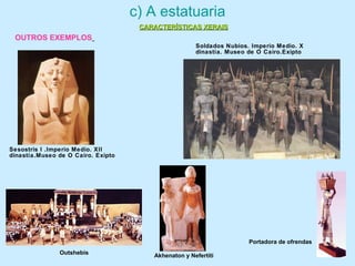 c) A estatuaria
OUTROS EXEMPLOS
Sesostris I .Imperio Medio. XII
dinastía.Museo de O Cairo. Exipto
Soldados Nubios. Imperio Medio. X
dinastía. Museo de O Cairo.Exipto
Outshebis
Akhenaton y Nefertiti
Portadora de ofrendas
CARACTERÍSTICAS XERAISCARACTERÍSTICAS XERAIS
 