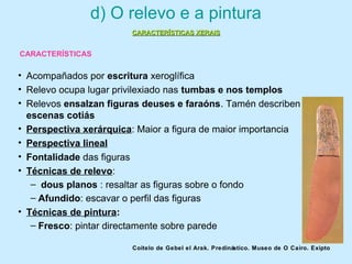 d) O relevo e a pintura
• Acompañados por escritura xeroglífica
• Relevo ocupa lugar privilexiado nas tumbas e nos templos
• Relevos ensalzan figuras deuses e faraóns. Tamén describen
escenas cotiás
• Perspectiva xerárquica: Maior a figura de maior importancia
• Perspectiva lineal
• Fontalidade das figuras
• Técnicas de relevo:
– dous planos : resaltar as figuras sobre o fondo
– Afundido: escavar o perfil das figuras
• Técnicas de pintura:
– Fresco: pintar directamente sobre parede
Coitelo de Gebel el Arak. Predinástico. Museo de O Cairo. Exipto
CARACTERÍSTICAS XERAISCARACTERÍSTICAS XERAIS
CARACTERÍSTICAS
 