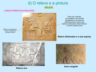 d) O relevo e a pintura
CARACTERÍSTICAS RELEVOS
Relevo Akhenaton e a súa esposa
Para que a parede
non perdera o seu sentido
arquitectónico ao decorala
preferíase facer relevos que
apenas sobresairan (baixorrelevos
e incluso relievos ócos
Reflexo do naturalismo
vemos a flacidez da
barriga do faraón
Asno cargado
Relevo óco
RELEVORELEVO
 