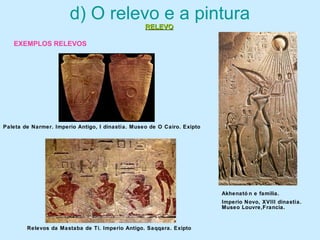 d) O relevo e a pintura
EXEMPLOS RELEVOS
Paleta de Narmer. Imperio Antigo, I dinastía. Museo de O Cairo. Exipto
Akhenató n e familia.
Imperio Novo, XVIII dinastía.
Museo Louvre,Francia.
Relevos da Mastaba de Ti. Imperio Antigo. Saqqara. Exipto
RELEVORELEVO
 