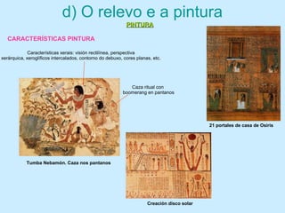 Tumba Nebamón. Caza nos pantanos
Caza ritual con
boomerang en pantanos
Características xerais: visión rectilínea, perspectiva
xerárquica, xeroglíficos intercalados, contorno do debuxo, cores planas, etc.
d) O relevo e a pintura
PINTURAPINTURA
Creación disco solar
21 portales de casa de Osiris
CARACTERÍSTICAS PINTURA
 