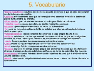 5. Vocabulario
•Exenta (escultura): escultura que non está pegada a un muro e que se pode contemplar
desde tódolos seus ángulos.
•Gravado: Procedemento polo que se consegue unha estampa mediante a obtención
previa dunha matriz ou prancha.
•Hípetra (sala): gran recinto sen teitumes e cunha gran fileira de columnas.
•Hipóstila (sala): estancia cuxo teito se sostén mediante columnas.
•Hipoxeo: tipo de sepulcro escavado na rocha ou subterráneo.
•Ka: alma ou forza vital. A figura do Ka é a estatua que alberga a alma do defunto na
civilización exipcia.
•Kalathos/kalathoi: vasixa en forma de sombreiro e copa propia da arte íbera
•Kudurru: estela oval con inscripcións relixiosas ou xurídicas na que se consignaban
doazóns de terras. Servía para delimitar as propiedades na antiga Mesopotamia.
•Lauda: Cuberta ou tapa dun sarcófago normalmente gravada.
•Lintel: Pedra ou viga horizontal que se coloca sobre unha porta ou ventá.
•Ma´at: no antigo Exipto concepto de xustiza universal.
•Mastaba: sepulcro no antigo Exipto, propio das primeiras dinastías que tiña forma de
pirámide truncada ou banco. Adoitaba a edificarse en torno ás pirámides dos faraóns.
•Medio relevo: escultura realizada sobre unha superficie de xeito que a metade do seu
volume sobresae dela.
•Menhir: monumento megalítico consistente nunha pedra cravada no chan e disposta en
forma vertical
 