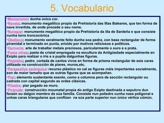 5. Vocabulario
•Monocromo: dunha único cor.
•Naveta: monumento megalítico propio da Prehistoria das Illas Baleares, que ten forma de
nave invertida, de onde procede o seu nome.
•Nurague: monumento megalítico propio da Prehistoria da illa de Sardeña e que consiste
nunha torre troncocónica
•Obelisco: monumento xeralmente feito dunha soa pedra, con base rectangular de forma
piramidal e terminado en punta, erixido por motivos relixiosos e políticos.
•Ourivería: arte de traballar metais preciosos, paricularmente o ouro e a prata.
•Pasta vítrea: pasta de cristal empregada na escultura da Antigüedade especialmente en
Exipto para realizar o iris e a pupila dalgunhas figuras.
•Perpiaño: pedra cortada de cantos vivos en forma de prisma rectangular de seis caras
utilizada na construcción de piares, muros,etc.
•Perspectiva xerárquica: recurso plástico no cal as figuras máis importantes socialmente,
son de maior tamaño que as outras figuras que as acompañan.
•Piar: elemento sustentante exento, como a columna pero de sección rectangular ou
cadrada con capital segundo as ordes clásicas.
•Pilastra: piar pegado ao muro.
•Pirámide: construcción moumetal propia do antigo Exipto destinada a sepulcro dun
faraón ou dalgún membro da súa familia. Consiste nun poliedro cunha nase poligonal e
unhas caras triangulares que conflúen na súa parte superior nun único vértice cómún.
 