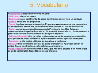 5. Vocabulario
• Policromía: aplicación de cores en xeral.
•Polícromo: de varias cores
•Sarcófago: arca, xeralmente de pedra destinada a conter nela un cadáver
•Sillaría: conxunto de perpiaños.
•Speos: tumba e santuario do antigo Exipto escavado na rocha que presentaba
na súa fachada esculturas monumentais dos faraóns ou das súas esposas.
•Taula: monumento megalítico propio da Prehistoria das Illas Baleares,
consistente nunha pedra disposta en forma vertical cravada no chan e con outra
plana que a cobre orizontalmente na súa parte superior.
•Teitume alintelada: tipo de cuberta plana que serve de elemento constructivo
para pechar de forma horizontal a parte superior dunha apertura ou espazo.
•Terracota: arxila cocida utilizada en escultura e cerámica.
•Tholos:edificio de forma circular de orixe prehistórica. Aparecen tamén na
antiga Grecia destinado ao culto relixioso ou funerario.
•Vulto redondo: escultura exenta, é dicir, que nos está pegada a un muro e que
se pode contemplar desde tódolos seus ángulos.
 