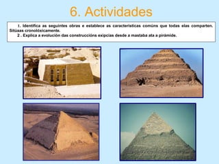 6. Actividades
         1. Identifica as seguintes obras e establece as características comúns que todas elas comparten.
Sitúaas cronolóxicamente.
2 . Explica a evolución das construccións exipcias desde a mastaba ata a pirámide.
 