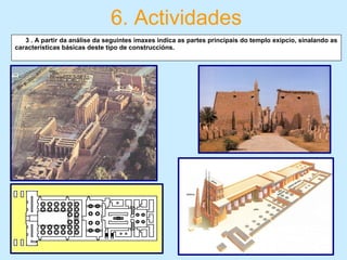 6. Actividades
   3 . A partir da análise da seguintes imaxes indica as partes principais do templo exipcio, sinalando as
características básicas deste tipo de construccións. 
 