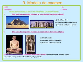 9. Modelo de examen
NOME: Nº:
APELLIDOS: CURSO:
EXAMEN TEMA 2 OS INICIOS DA ARTE: A ARTE PREHISTÓRICA E DO PRÓXIMO ORIENTE
1. Elixe unha das seguintes imaxes e fai o comentario da mesma: (4 ptos)
2. Elixe unha das seguintes imaxes e fai o comentario da mesma: (4 ptos)
3.Elixe catro dos seguintes conceptos e defíneos: (2 ptos) ostostato, cobixa, mastaba, canon,
perspectiva xerárquica, lei de frontalidade, talayot, naveta
a) Identificar obra
b) Contexto histórico e artístico
c) Contexto estilístico e formal
a) Identificar obra
b) Contexto histórico e artístico
c) Contexto estilístico e formal
 