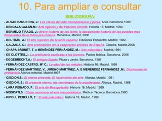 10. Para ampliar e consultar
BIBLIOGRAFÍA:
- ALVAR EZQUERRA, J.: Las claves del arte mesopotámico y persa. Ariel, Barcelona,1989.
- BENDALA GALÁN,M.: Arte egipcio y del Próximo Oriente. Historia 16, Madrid, 1994.
- BERMEJO TIRADO, J.: Breve historia de los íbero: la apasionante historia de los pueblos más
florecientes de la Iberia pre-romana. Mnowtilus, Madrid, 2008
- BELTRÁN, A.: El arte rupestre del levante español. Ediciones Encuentro. Madrid, 1982.
- CALZADA, C.: Arte prehistórico en la vanguardia artística de España. Cátedra, Madrid,2006
- CHAPA BRUNET. T. e MENÉNDEZ FERNÁNDEZ, M.: Arte paleolítico. Madrid,1994
- DE CLOTTES,J.: La prehistoria explicada a los jóvenes. Paidós Ibérica. Barcelona, 2008
- EGGEBRECHT,A.: El antiguo Egipto. Plaza y Janés. Barcelona, 1987
- FERNÁNDEZ CASTRO, Mª C.: La edad de los metales. Historia 16. Madrid, 1989
- FERNÁNDEZ MARTÍNEZ, V., JIMENO MARTÍNEZ, A. E MENÉNDEZ FERNÁNDEZ ,M.: Diccionario de
prehistoria.Alianza editorial. Madrid.1997
- GIEDION,S.: El eterno presente. El nacimiento del arte. Alianza, Madrid, 1981
- GIEDION, S.: El presente eterno: los comienzos de la arquitectura. Alianza, Madrid, 1986
- LARA PEINADO, F.: El arte de Mesopotamia. Historia 16, Madrid, 1989
- MOSCATI,S.: Cómo reconocer el arte mesopotámico. Médica- Técnica. Barcelona,1980
- RIPOLL PERELLÓ, E.: El arte paleolítico. Historia 16, Madrid, 1989
 