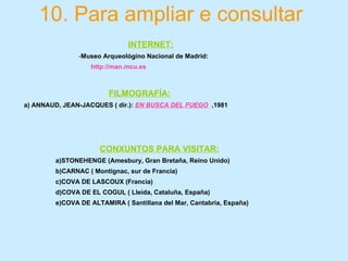 10. Para ampliar e consultar
INTERNET:
-Museo Arqueológino Nacional de Madrid:
http://man.mcu.es
FILMOGRAFÍA:
a) ANNAUD, JEAN-JACQUES ( dir.): EN BUSCA DEL FUEGO ,1981
CONXUNTOS PARA VISITAR:
a)STONEHENGE (Amesbury, Gran Bretaña, Reino Unido)
b)CARNAC ( Montignac, sur de Francia)
c)COVA DE LASCOUX (Francia)
d)COVA DE EL COGUL ( Lleida, Cataluña, España)
e)COVA DE ALTAMIRA ( Santillana del Mar, Cantabria, España)
 