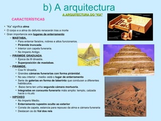 b) A arquitectura
• “Ka” significa alma
• O corpo e a alma do defunto renacerán tras a morte
• Gran importancia aos lugares de enterramento
– MASTABA.
• Para enterrar faraóns, nobres e altos funcionarios.
• Pirámide truncada.
• Interior con capela funeraria.
• No Imperio Antigo.
– PIRÁMIDE GRADUADA.
• Época da III dinastía.
• Superposición de mastabas.
– PIRÁMIDE.
• Coa IV dinastía.
• Grandes cámaras funerarias con forma pirámidal.
• No seu interior – medio- está o lugar de enterramento
• Serie de galerías en forma de laberinto que conducen a diferentes
habitáculos.
• Baixo terra ten unha segunda cámara mortuoria.
• Integradas en conxunto funerario máis amplio: templo, calzada
hacia o río,etc
– HIPOXEO
• No Imperio Medio.
• Enterramento rupestre oculto ao exterior
• Consta de capela, estancia para repouso da alma e cámara funeraria
• Destacan os do Val dos reis
A ARQUITECTURA DO “KA”A ARQUITECTURA DO “KA”
CARACTERÍSTICAS
 