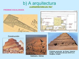 b) A arquitectura
A ARQUITECTURA DO “KA”A ARQUITECTURA DO “KA”
Construcción
Pirámide graduada de Zoser. Imperio
Antigo, III dinastía.Sé culo XXVII a.C.
Saqqara, Exipto.
Sakkara. Aérea
PIRÁMIDE ESCALONADA
 
