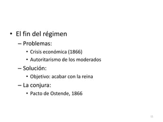 11
• El fin del régimen
– Problemas:
• Crisis económica (1866)
• Autoritarismo de los moderados
– Solución:
• Objetivo: acabar con la reina
– La conjura:
• Pacto de Ostende, 1866
 