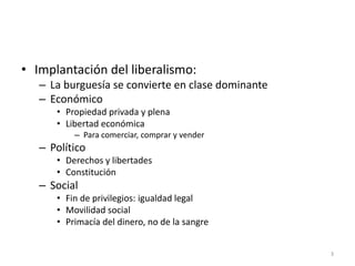 3
• Implantación del liberalismo:
– La burguesía se convierte en clase dominante
– Económico
• Propiedad privada y plena
• Libertad económica
– Para comerciar, comprar y vender
– Político
• Derechos y libertades
• Constitución
– Social
• Fin de privilegios: igualdad legal
• Movilidad social
• Primacía del dinero, no de la sangre
 