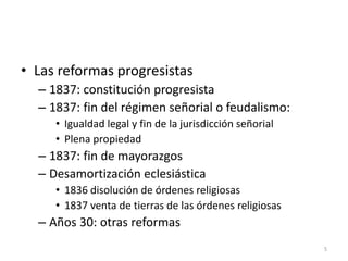 5
• Las reformas progresistas
– 1837: constitución progresista
– 1837: fin del régimen señorial o feudalismo:
• Igualdad legal y fin de la jurisdicción señorial
• Plena propiedad
– 1837: fin de mayorazgos
– Desamortización eclesiástica
• 1836 disolución de órdenes religiosas
• 1837 venta de tierras de las órdenes religiosas
– Años 30: otras reformas
 