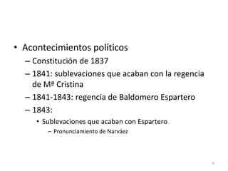 6
• Acontecimientos políticos
– Constitución de 1837
– 1841: sublevaciones que acaban con la regencia
de Mª Cristina
– 1841-1843: regencia de Baldomero Espartero
– 1843:
• Sublevaciones que acaban con Espartero
– Pronunciamiento de Narváez
 