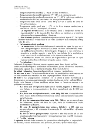 GEOGRAFÍA DE ESPAÑA
ISABEL Mª MÁRMOL PÉREZ

Temperatura media anual baja (- 10º) en las áreas montañosas.
Temperatura media anual fresca (entre 10º y 12º) en la submeseta norte.
•
Temperatura media anual moderada (entre los 12º y 15 º) en la costa cantábrica,
bordes del valle del Ebro y submeseta sur (excepto Extremadura).
•
Temperatura media anual cálida ( entre 15º y 17º) en el centro del valle del
Ebro y Extremadura..
•
Temperatura media anual alta ( +17º) en las áreas costera mediterránea y
suratlántica, valle del Guadalquivir y Canarias .
- La amplitud térmica anual es la diferencia entre la temperatura media del
mes más cálido y la del mes más frío. Los valores son máximos en el interior y
mínimos en las costas cantábricas y Canarias.
- Las heladasse producen cuando la temperatura del aire baja de 0º. En España
el menor número de heladas se da en las costas y el mayor en la submeseta norte y
valle del Ebro.
 La humedad, niebla y calima
- La humedad se define humedad como el contenido de vapor de agua en el
aire. En España supera la media del 70% anual las costas y la submeseta norte.
- La niebla es la suspensión de diminutas gotas de agua en la capa inferior de la
atmósfera, se produce cuando el aire de la capa inferior de la atmósfera se
enfría y condensa.Son más frecuentes en las áreas cercanas al mar.
- La calimaes una bruma seca causada por la presencia de polvo en las capas
bajas de la atmósfera.Se forma en la España seca en verano.
 Precipitaciones
Es la caída de agua procedente de lasnubes y puede ser en forma líquida o sólida.
España se caracteriza por su un volumen anual modesto, por su variabilidad interanual,
estacional y espacial. Esto se debe a la influencia de diversos factores:
La latitud y situación. Determinan la sucesión de borrascas y anticiclones.
La apertura al mar. En las zonas abiertas al mar las precipitaciones son mayores, en
las áreas cerradas a su influencia del mar las precipitaciones son más escasas
El relieve. Las precipitaciones aumentan con la altura ( zonas montañosas) y
disminuyen en las zonas encerradas entre montañas( submeseta norte y valle del Ebro).
Según estos factores podemos establecer varias áreas en España en cuanto a sus
precipitaciones anuales:
•
Las áreas con precipitación media anual elevada, superior a 800 mm que
son Galicia, la cornisa cantábrica y las áreas montañosas( más de 1000 mm
anuales).
•
Las áreas con precipitación media, entre 800 y 500 mm, corresponden con
áreas medias de los sistemas montañosos y ciertas áreas del extremo occidental
de la Península.
•
El área de escasas precipitaciones, entre 500 y 300mm que corresponde con
las submesetas, bordes del valle del Ebro, valle del Guadalquivir, litoral
mediterráneo y Baleares.
•
El área de precipitaciones muy escasas, inferiores a 300 mm que
corresponde con el SE peninsular, la zona media del valle del Ebro y Canarias
(áreas bajas).
•
El área de menos precipitaciones, inferiores a 150 mm anuales en las islas
orientales del archipiélago canario y zona del cabo de Gata en el SE peninsular.
 Presión y vientos
La presión depende de las masas de aire que se sitúen sobre España a lo largo del año.
En invierno y verano dominan las altas presiones, en otoño y primavera las bajas.
•
•

4

 