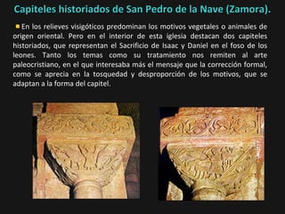 Capiteles historiados de San Pedro de la Nave (Zamora).
En los relieves visigóticos predominan los motivos vegetales o animales de
origen oriental. Pero en el interior de esta iglesia destacan dos capiteles
historiados, que representan el Sacrificio de Isaac y Daniel en el foso de los
leones. Tanto los temas como su tratamiento nos remiten al arte
paleocristiano, en el que interesaba más el mensaje que la corrección formal,
como se aprecia en la tosquedad y desproporción de los motivos, que se
adaptan a la forma del capitel.

 
