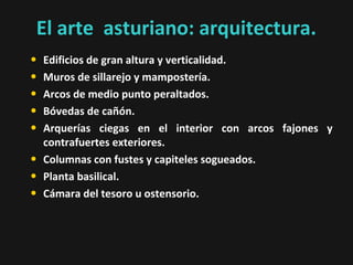 El arte asturiano: arquitectura.
•
•
•
•
•
•
•
•

Edificios de gran altura y verticalidad.
Muros de sillarejo y mampostería.
Arcos de medio punto peraltados.
Bóvedas de cañón.
Arquerías ciegas en el interior con arcos fajones y
contrafuertes exteriores.
Columnas con fustes y capiteles sogueados.
Planta basilical.
Cámara del tesoro u ostensorio.

 