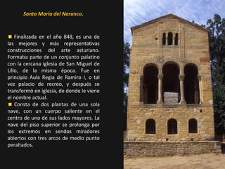 Santa María del Naranco.

Finalizada en el año 848, es una de
las mejores y más representativas
construcciones del arte asturiano.
Formaba parte de un conjunto palatino
con la cercana iglesia de San Miguel de
Lillo, de la misma época. Fue en
principio Aula Regia de Ramiro I, o tal
vez palacio de recreo, y después se
transformó en iglesia, de donde le viene
el nombre actual.
Consta de dos plantas de una sola
nave, con un cuerpo saliente en el
centro de uno de sus lados mayores. La
nave del piso superior se prolonga por
los extremos en sendos miradores
abiertos con tres arcos de medio punto
peraltados.

 