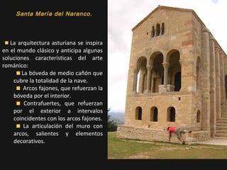 Santa María del Naranco.

La arquitectura asturiana se inspira
en el mundo clásico y anticipa algunas
soluciones características del arte
románico:
La bóveda de medio cañón que
cubre la totalidad de la nave.
Arcos fajones, que refuerzan la
bóveda por el interior.
Contrafuertes, que refuerzan
por el exterior a intervalos
coincidentes con los arcos fajones.
La articulación del muro con
arcos, salientes y elementos
decorativos.

 
