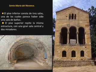 Santa María del Naranco.

El piso inferior consta de tres salas,
una de las cuales parece haber sido
una sala de baños.
El piso superior repite la misma
estructura, con una gran sala central y
dos miradores.

 