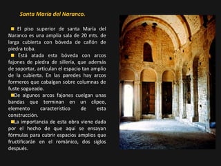 Santa María del Naranco.
El piso superior de santa María del
Naranco es una amplia sala de 20 mts. de
larga cubierta con bóveda de cañón de
piedra toba.
Está atada esta bóveda con arcos
fajones de piedra de sillería, que además
de soportar, articulan el espacio tan amplio
de la cubierta. En las paredes hay arcos
formeros que cabalgan sobre columnas de
fuste sogueado.
De algunos arcos fajones cuelgan unas
bandas que terminan en un clípeo,
elemento
característico
de
esta
construcción.
La importancia de esta obra viene dada
por el hecho de que aquí se ensayan
fórmulas para cubrir espacios amplios que
fructificarán en el románico, dos siglos
después.

 