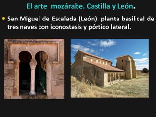 El arte mozárabe. Castilla y León.

• San Miguel de Escalada (León): planta basilical de
tres naves con iconostasis y pórtico lateral.

 
