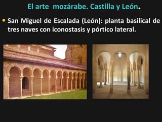 El arte mozárabe. Castilla y León.

• San Miguel de Escalada (León): planta basilical de
tres naves con iconostasis y pórtico lateral.

 