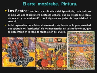 El arte mozárabe. Pintura.

• Los Beatos:
•

son textos explicativos del Apocalipsis, redactado en
el siglo VIII por el presbítero Beato de Liébana, que en el siglo X se copió
de nuevo y se enriqueció con imágenes cargadas de expresividad y
colorido.
La incorporación de viñetas al manuscrito del beato es la gran novedad
que aportan los “escritorios” de los monasterios castellano-leoneses, que
se encuentran en la zona de repoblación del Duero.

 