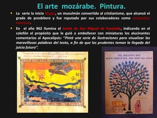 El arte mozárabe. Pintura.

• La serie la inicia Magio, un musulmán convertido al cristianismo, que alcanzó el
•

grado de presbítero y fue reputado por sus colaboradores como arcipictore
onestum.
En el año 962 ilumina el beato de San Miguel de Escalada, indicando en el
colofón el propósito que le guió a embellecer con miniaturas los alucinantes
comentarios al Apocalipsis: “Pinté una serie de ilustraciones para visualizar las
maravillosas palabras del texto, a fin de que los prudentes teman la llegada del
juicio futuro”.

 