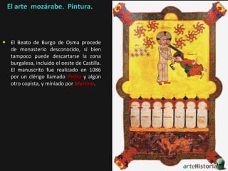 El arte mozárabe. Pintura.

• El Beato de Burgo de Osma procede

de monasterio desconocido, si bien
tampoco puede descartarse la zona
burgalesa, incluido el oeste de Castilla.
El manuscrito fue realizado en 1086
por un clérigo llamado Pedro y algún
otro copista, y miniado por Martino.

 