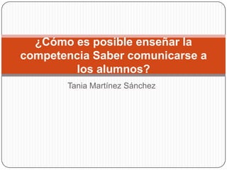 ¿Cómo es posible enseñar la
competencia Saber comunicarse a
los alumnos?
Tania Martínez Sánchez

 