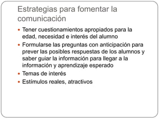 Estrategias para fomentar la
comunicación
 Tener cuestionamientos apropiados para la

edad, necesidad e interés del alumno
 Formularse las preguntas con anticipación para
prever las posibles respuestas de los alumnos y
saber guiar la información para llegar a la
información y aprendizaje esperado
 Temas de interés
 Estímulos reales, atractivos

 