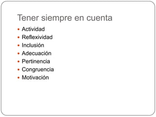 Tener siempre en cuenta
 Actividad
 Reflexividad
 Inclusión
 Adecuación
 Pertinencia

 Congruencia
 Motivación

 