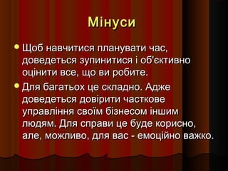 Мінуси
 Щоб навчитися планувати час,

доведеться зупинитися і об'єктивно
оцінити все, що ви робите.
 Для багатьох це складно. Адже
доведеться довірити часткове
управління своїм бізнесом іншим
людям. Для справи це буде корисно,
але, можливо, для вас - емоційно важко.

 
