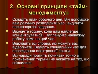 2. Основні принципи «таймменеджменту»








Складіть план робочого дня. Він допоможе
вам розумно розподілити час і виділити
першочергові завдання.
Визначте годину, коли вам найлегше
концентруватися, і заплануйте найважчу
роботу саме на цей час.
Відкладіть всі справи, які можуть вас
відволікати. Виділіть спеціальний час для
проглядання електронної пошти.
Всі наради прагніть починати точно в
призначений термін і не чекайте на тих, що
спізнилися.

 
