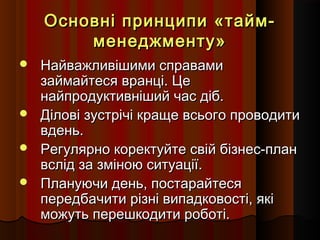Основні принципи «таймменеджменту»
Найважливішими справами
займайтеся вранці. Це
найпродуктивніший час діб.
 Ділові зустрічі краще всього проводити
вдень.
 Регулярно коректуйте свій бізнес-план
вслід за зміною ситуації.
 Плануючи день, постарайтеся
передбачити різні випадковості, які
можуть перешкодити роботі.


 