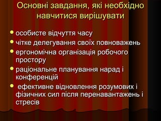 Основні завдання, які необхідно
навчитися вирішувати
 особисте відчуття часу

 чітке делегування своїх повноважень
 ергономічна організація робочого

простору
 раціональне планування нарад і
конференцій
 ефективне відновлення розумових і
фізичних сил після перенавантажень і
стресів

 